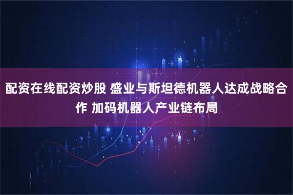 配资在线配资炒股 盛业与斯坦德机器人达成战略合作 加码机器人产业链布局