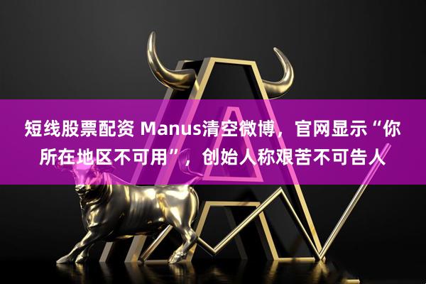 短线股票配资 Manus清空微博，官网显示“你所在地区不可用”，创始人称艰苦不可告人