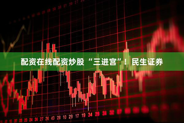 配资在线配资炒股 “三进宫”！民生证券