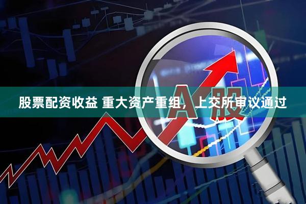 股票配资收益 重大资产重组，上交所审议通过