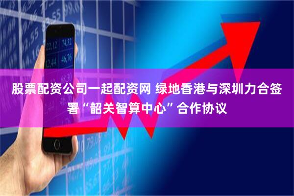 股票配资公司一起配资网 绿地香港与深圳力合签署“韶关智算中心”合作协议