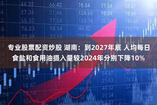 专业股票配资炒股 湖南：到2027年底 人均每日食盐和食用油摄入量较2024年分别下降10%