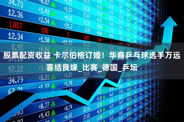 股票配资收益 卡尔伯格订婚！华裔乒乓球选手万远喜结良缘_比赛_德国_乒坛