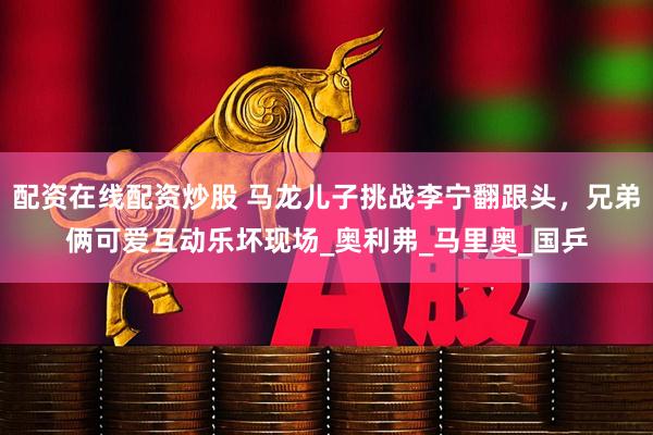 配资在线配资炒股 马龙儿子挑战李宁翻跟头，兄弟俩可爱互动乐坏现场_奥利弗_马里奥_国乒
