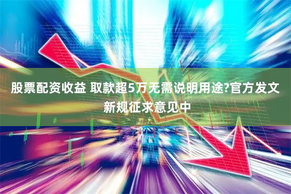 股票配资收益 取款超5万无需说明用途?官方发文 新规征求意见中