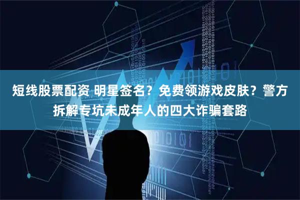 短线股票配资 明星签名？免费领游戏皮肤？警方拆解专坑未成年人的四大诈骗套路