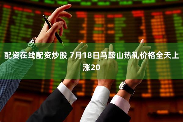 配资在线配资炒股 7月18日马鞍山热轧价格全天上涨20