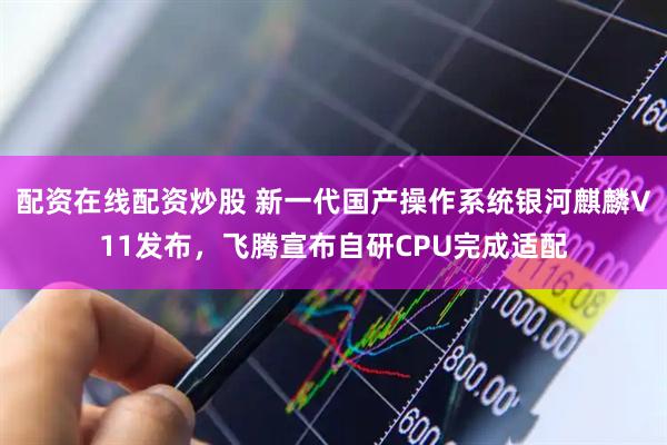 配资在线配资炒股 新一代国产操作系统银河麒麟V11发布，飞腾宣布自研CPU完成适配