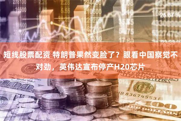 短线股票配资 特朗普果然变脸了？眼看中国察觉不对劲，英伟达宣布停产H20芯片