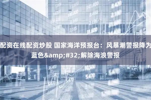 配资在线配资炒股 国家海洋预报台：风暴潮警报降为蓝色&#32;解除海浪警报